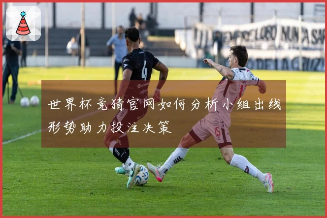 世界杯竞猜官网如何分析小组出线形势助力投注决策