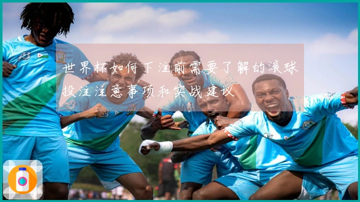 世界杯如何下注前需要了解的滚球投注注意事项和实战建议